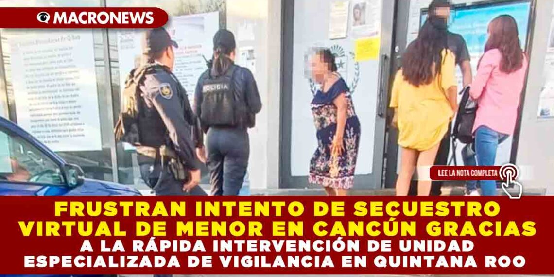 FRUSTRAN INTENTO DE SECUESTRO VIRTUAL DE MENOR EN CANCÚN GRACIAS A LA RÁPIDA INTERVENCIÓN DE UNIDAD ESPECIALIZADA DE VIGILANCIA EN QUINTANA ROO