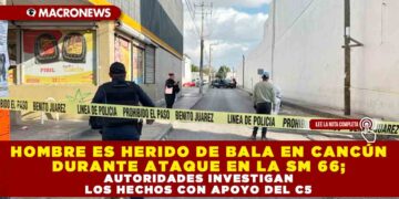 HOMBRE ES HERIDO DE BALA EN CANCÚN DURANTE ATAQUE EN LA SM 66; AUTORIDADES INVESTIGAN LOS HECHOS CON APOYO DEL C5