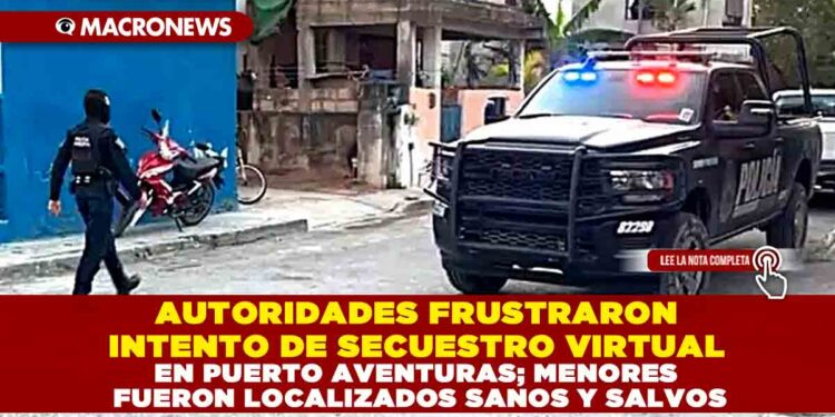 AUTORIDADES FRUSTRARON INTENTO DE SECUESTRO VIRTUAL EN PUERTO AVENTURAS; MENORES FUERON LOCALIZADOS SANOS Y SALVOS