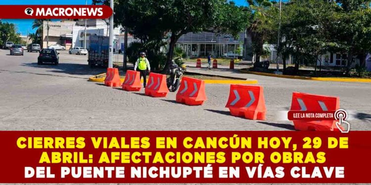 CIERRES VIALES EN CANCÚN HOY, 29 DE ABRIL: AFECTACIONES POR OBRAS DEL PUENTE NICHUPTÉ EN VÍAS CLAVE