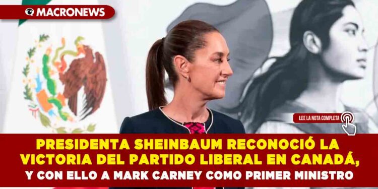PRESIDENTA SHEINBAUM RECONOCIÓ LA VICTORIA DEL PARTIDO LIBERAL EN CANADÁ, Y CON ELLO A MARK CARNEY COMO PRIMER MINISTRO