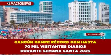 CANCÚN ROMPE RÉCORD CON HASTA 70 MIL VISITANTES DIARIOS DURANTE SEMANA SANTA 2025