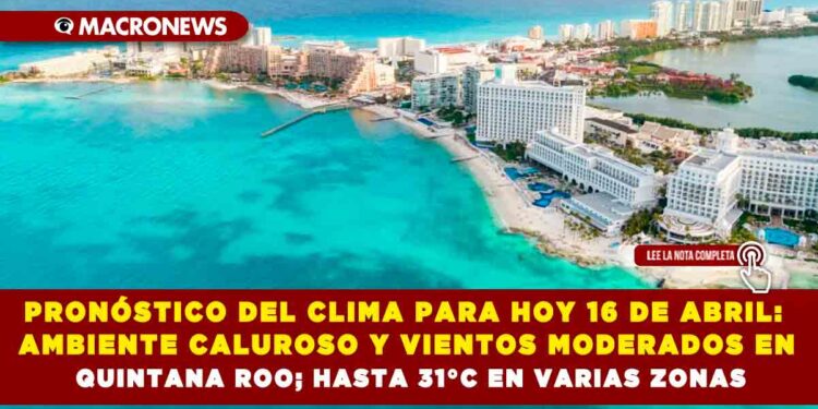 PRONÓSTICO DEL CLIMA PARA HOY 16 DE ABRIL: AMBIENTE CALUROSO Y VIENTOS MODERADOS EN QUINTANA ROO; HASTA 31°C EN VARIAS ZONAS
