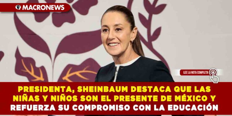 PRESIDENTA, SHEINBAUM DESTACA QUE LAS NIÑAS Y NIÑOS SON EL PRESENTE DE MÉXICO Y REFUERZA SU COMPROMISO CON LA EDUCACIÓN