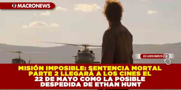 MISIÓN IMPOSIBLE: SENTENCIA MORTAL PARTE 2 LLEGARÁ A LOS CINES EL 22 DE MAYO COMO LA POSIBLE DESPEDIDA DE ETHAN HUNT