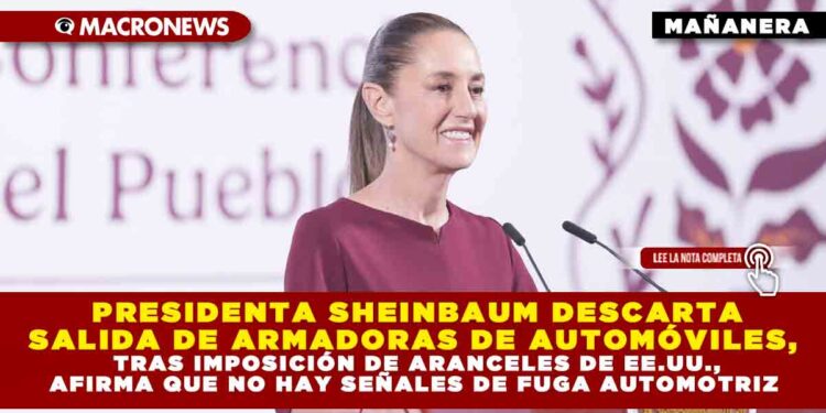 PRESIDENTA SHEINBAUM DESCARTA SALIDA DE ARMADORAS DE AUTOMÓVILES, TRAS IMPOSICIÓN DE ARANCELES DE EE.UU., AFIRMA QUE NO HAY SEÑALES DE FUGA AUTOMOTRIZ