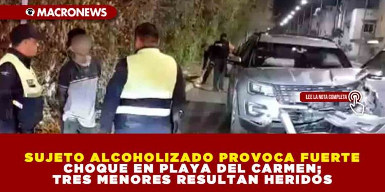 SUJETO ALCOHOLIZADO PROVOCA FUERTE CHOQUE EN PLAYA DEL CARMEN; TRES MENORES RESULTAN HERIDOS