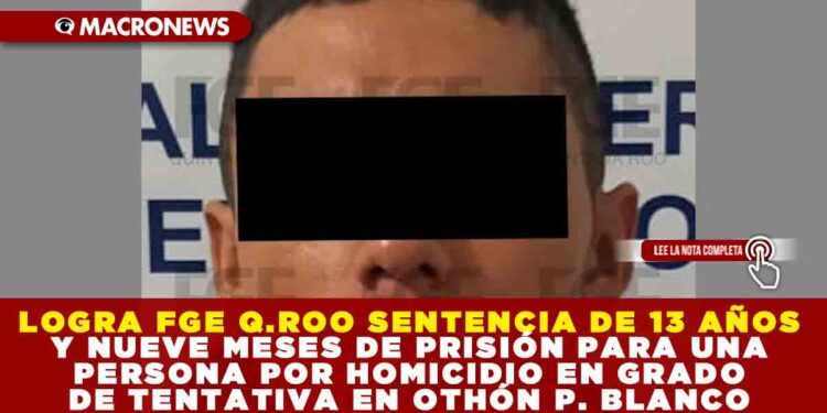 LOGRA FGE QUINTANA ROO SENTENCIA DE 13 AÑOS Y NUEVE MESES DE PRISIÓN PARA UNA PERSONA POR HOMICIDIO EN GRADO DE TENTATIVA EN OTHÓN P. BLANCO