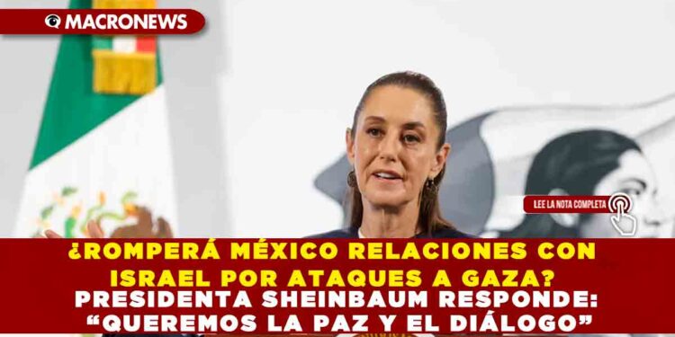 ¿ROMPERÁ MÉXICO RELACIONES CON ISRAEL POR ATAQUES A GAZA? PRESIDENTA SHEINBAUM RESPONDE: “QUEREMOS LA PAZ Y EL DIÁLOGO”