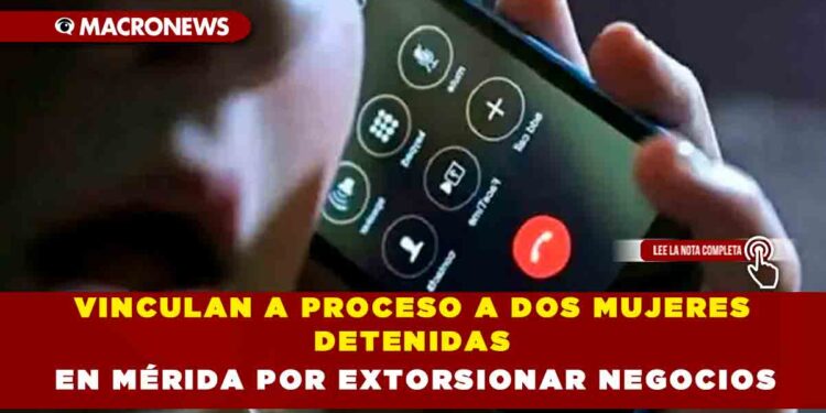 VINCULAN A PROCESO A DOS MUJERES DETENIDAS EN MÉRIDA POR EXTORSIONAR NEGOCIOS