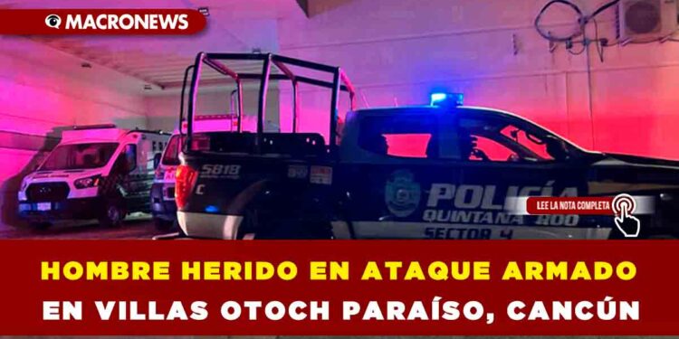 HOMBRE HERIDO EN ATAQUE ARMADO EN VILLAS OTOCH PARAÍSO, CANCÚN