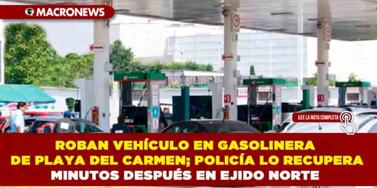 ROBAN VEHÍCULO EN GASOLINERA DE PLAYA DEL CARMEN; POLICÍA LO RECUPERA MINUTOS DESPUÉS EN EJIDO NORTE