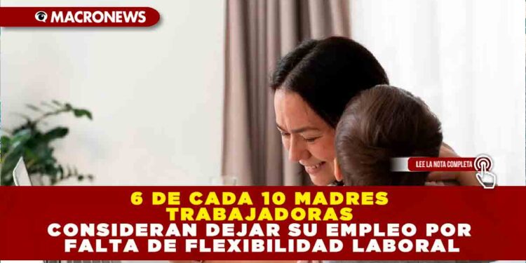 6 DE CADA 10 MADRES TRABAJADORAS CONSIDERAN DEJAR SU EMPLEO POR FALTA DE FLEXIBILIDAD LABORAL