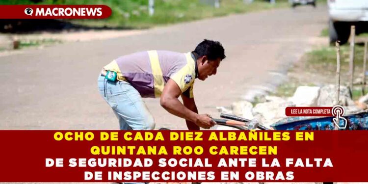 OCHO DE CADA DIEZ ALBAÑILES EN QUINTANA ROO CARECEN DE SEGURIDAD SOCIAL ANTE LA FALTA DE INSPECCIONES EN OBRAS