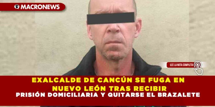 EXALCALDE DE CANCÚN SE FUGA EN NUEVO LEÓN TRAS RECIBIR PRISIÓN DOMICILIARIA Y QUITARSE EL BRAZALETE
