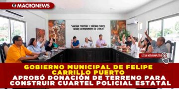 GOBIERNO MUNICIPAL DE FELIPE CARRILLO PUERTO APROBÓ DONACIÓN DE TERRENO PARA CONSTRUIR CUARTEL POLICIAL ESTATAL