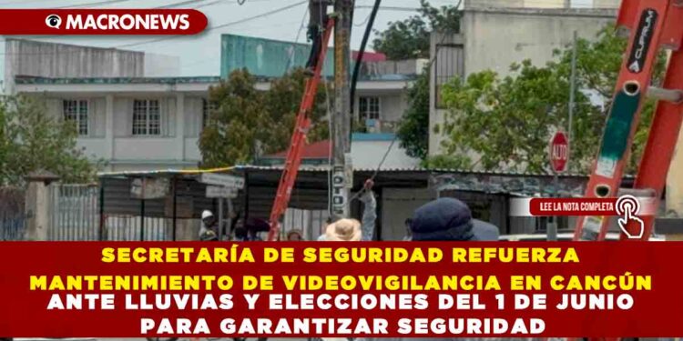 SECRETARÍA DE SEGURIDAD REFUERZA MANTENIMIENTO DE VIDEOVIGILANCIA EN CANCÚN ANTE LLUVIAS Y ELECCIONES DEL 1 DE JUNIO PARA GARANTIZAR SEGURIDAD