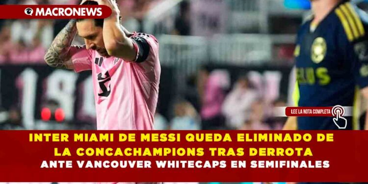 INTER MIAMI DE MESSI QUEDA ELIMINADO DE LA CONCACHAMPIONS TRAS DERROTA ANTE VANCOUVER WHITECAPS EN SEMIFINALES