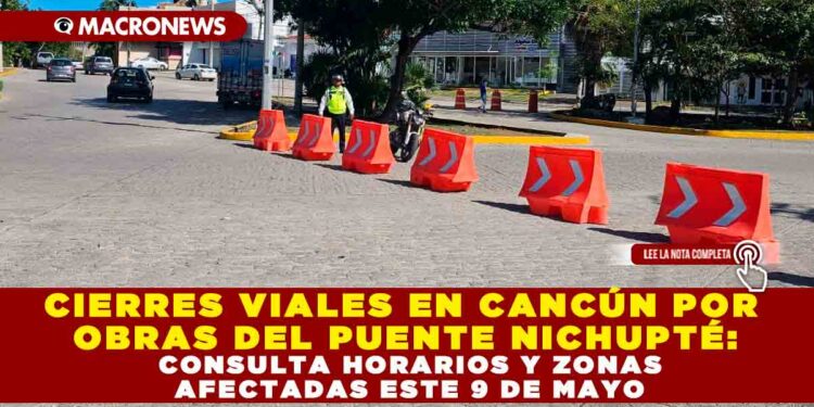 CIERRES VIALES EN CANCÚN POR OBRAS DEL PUENTE NICHUPTÉ: CONSULTA HORARIOS Y ZONAS AFECTADAS ESTE 9 DE MAYO