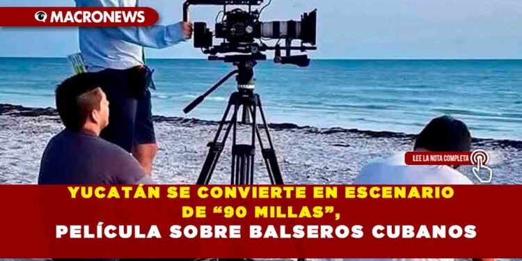YUCATÁN SE CONVIERTE EN ESCENARIO DE “90 MILLAS”, PELÍCULA SOBRE BALSEROS CUBANOS