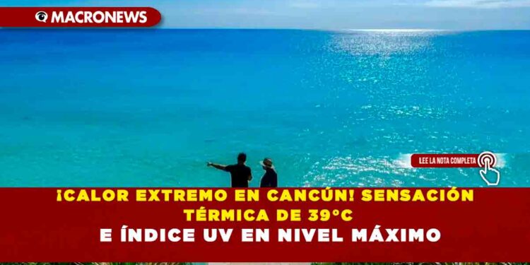¡CALOR EXTREMO EN CANCÚN! SENSACIÓN TÉRMICA DE 39°C E ÍNDICE UV EN NIVEL MÁXIMO