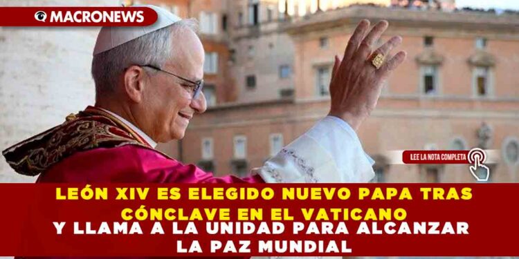 LEÓN XIV ES ELEGIDO NUEVO PAPA TRAS CÓNCLAVE EN EL VATICANO Y LLAMA A LA UNIDAD PARA ALCANZAR LA PAZ MUNDIAL