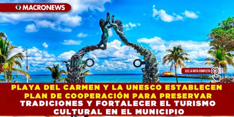 PLAYA DEL CARMEN Y LA UNESCO ESTABLECEN PLAN DE COOPERACIÓN PARA PRESERVAR TRADICIONES Y FORTALECER EL TURISMO CULTURAL EN EL MUNICIPIO
