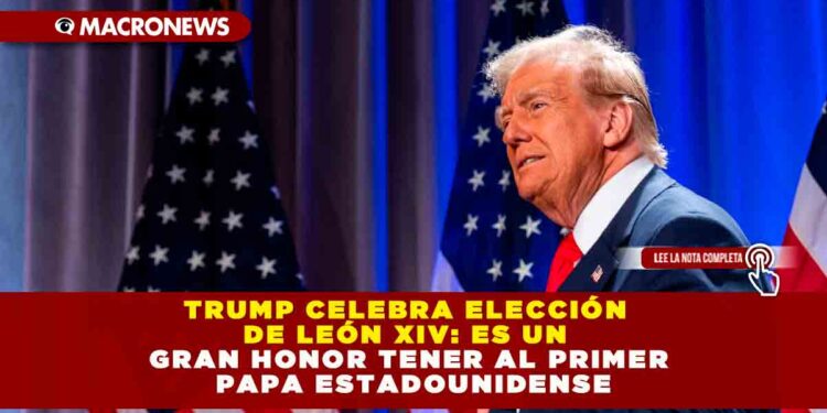 TRUMP CELEBRA ELECCIÓN DE LEÓN XIV: ES UN GRAN HONOR TENER AL PRIMER PAPA ESTADOUNIDENSE