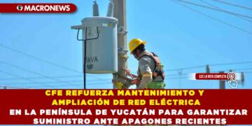 CFE REFUERZA MANTENIMIENTO Y AMPLIACIÓN DE RED ELÉCTRICA EN LA PENÍNSULA DE YUCATÁN PARA GARANTIZAR SUMINISTRO ANTE APAGONES RECIENTES