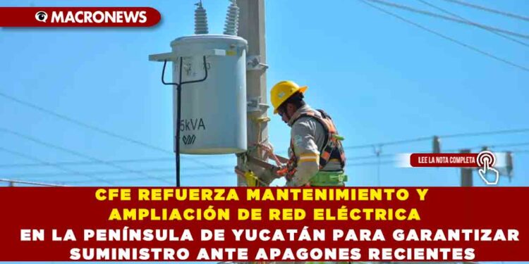 CFE REFUERZA MANTENIMIENTO Y AMPLIACIÓN DE RED ELÉCTRICA EN LA PENÍNSULA DE YUCATÁN PARA GARANTIZAR SUMINISTRO ANTE APAGONES RECIENTES
