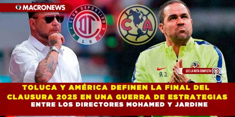 TOLUCA Y AMÉRICA DEFINEN LA FINAL DEL CLAUSURA 2025 EN UNA GUERRA DE ESTRATEGIAS ENTRE LOS DIRECTORES MOHAMED Y JARDINE