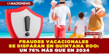 FRAUDES VACACIONALES SE DISPARAN EN QUINTANA ROO: UN 76% MÁS QUE EN 2024