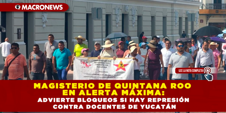 MAGISTERIO DE QUINTANA ROO EN ALERTA MÁXIMA: ADVIERTE BLOQUEOS SI HAY REPRESIÓN CONTRA DOCENTES DE YUCATÁN