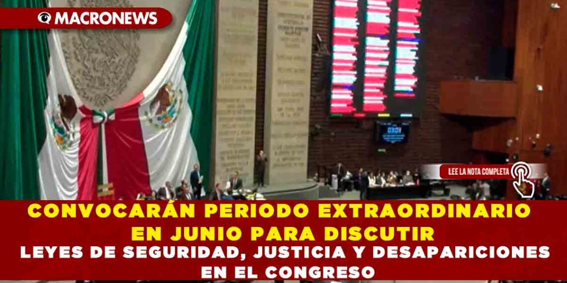 CONVOCARÁN PERIODO EXTRAORDINARIO EN JUNIO PARA DISCUTIR LEYES DE SEGURIDAD, JUSTICIA Y DESAPARICIONES EN EL CONGRESO