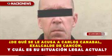 ¿DE QUÉ SE LE ACUSA A CARLOS CANABAL, EXALCALDE DE CANCÚN, Y CUÁL ES SU SITUACIÓN LEGAL ACTUAL?