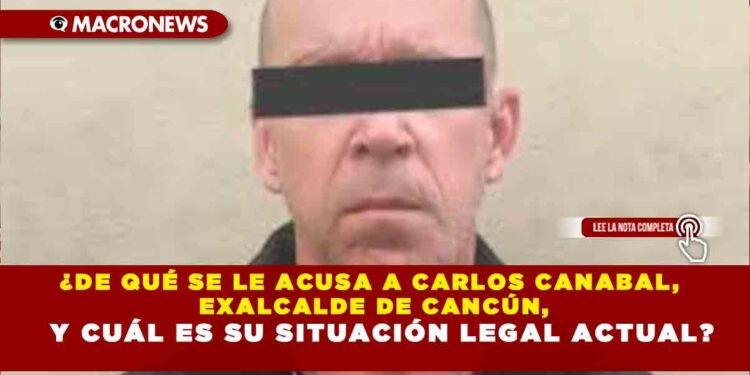 ¿DE QUÉ SE LE ACUSA A CARLOS CANABAL, EXALCALDE DE CANCÚN, Y CUÁL ES SU SITUACIÓN LEGAL ACTUAL?