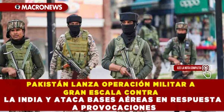 PAKISTÁN LANZA OPERACIÓN MILITAR A GRAN ESCALA CONTRA LA INDIA Y ATACA BASES AÉREAS EN RESPUESTA A PROVOCACIONES