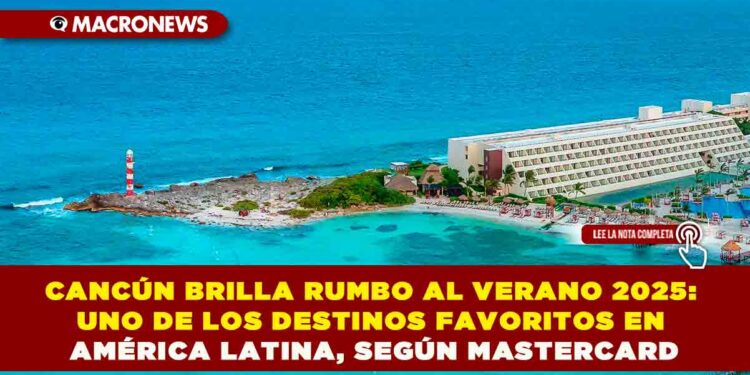 CANCÚN BRILLA RUMBO AL VERANO 2025: UNO DE LOS DESTINOS FAVORITOS EN AMÉRICA LATINA, SEGÚN MASTERCARD