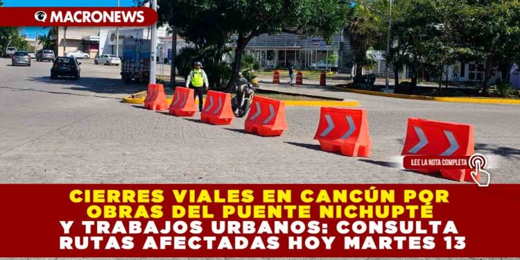 CIERRES VIALES EN CANCÚN POR OBRAS DEL PUENTE NICHUPTÉ Y TRABAJOS URBANOS: CONSULTA RUTAS AFECTADAS HOY MARTES 13