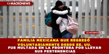 FAMILIA MEXICANA QUE REGRESÓ VOLUNTARIAMENTE DESDE EE. UU. FUE MULTADA EN LA FRONTERA POR LLEVAR SUS PERTENENCIAS