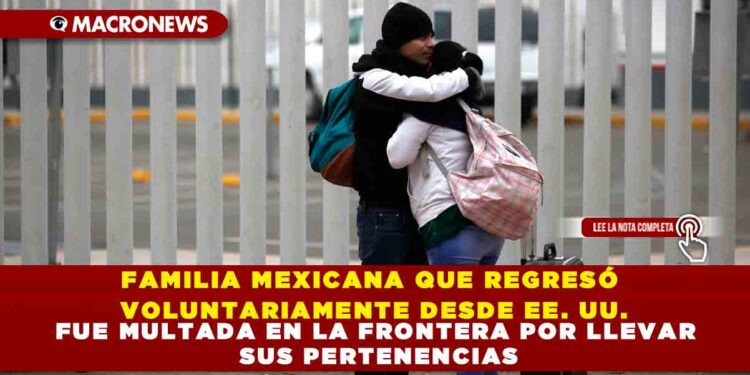 FAMILIA MEXICANA QUE REGRESÓ VOLUNTARIAMENTE DESDE EE. UU. FUE MULTADA EN LA FRONTERA POR LLEVAR SUS PERTENENCIAS
