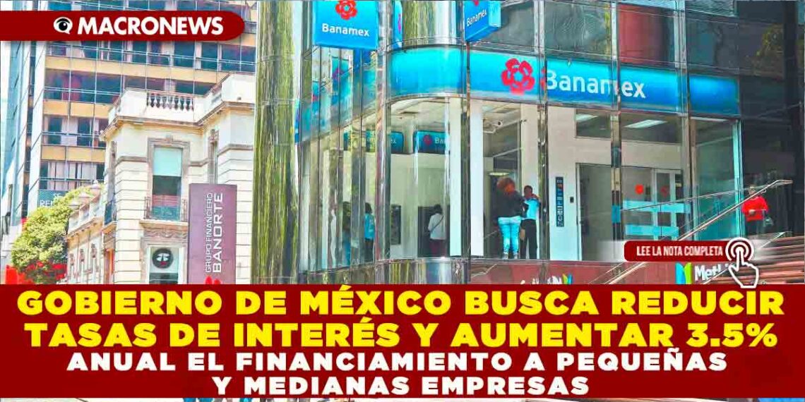 GOBIERNO DE MÉXICO BUSCA REDUCIR TASAS DE INTERÉS Y AUMENTAR 3.5% ANUAL EL FINANCIAMIENTO A PEQUEÑAS Y MEDIANAS EMPRESAS