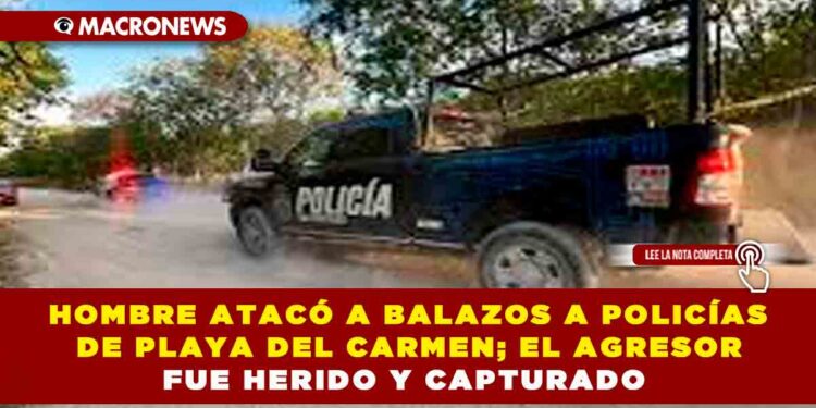 HOMBRE ATACÓ A BALAZOS A POLICÍAS DE PLAYA DEL CARMEN; EL AGRESOR FUE HERIDO Y CAPTURADO