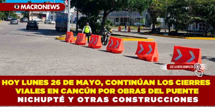 HOY LUNES 26 DE MAYO, CONTINÚAN LOS CIERRES VIALES EN CANCÚN POR OBRAS DEL PUENTE NICHUPTÉ Y OTRAS CONSTRUCCIONES
