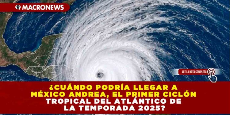 ¿CUÁNDO PODRÍA LLEGAR A MÉXICO ANDREA, EL PRIMER CICLÓN TROPICAL DEL ATLÁNTICO DE LA TEMPORADA 2025?