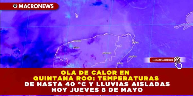OLA DE CALOR EN QUINTANA ROO: TEMPERATURAS DE HASTA 40 °C Y LLUVIAS AISLADAS HOY JUEVES 8 DE MAYO