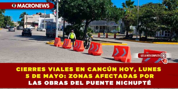 CIERRES VIALES EN CANCÚN HOY, LUNES 5 DE MAYO: ZONAS AFECTADAS POR LAS OBRAS DEL PUENTE NICHUPTÉ
