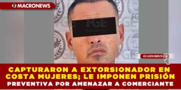 CAPTURARON A EXTORSIONADOR EN COSTA MUJERES; LE IMPONEN PRISIÓN PREVENTIVA POR AMENAZAR A COMERCIANTE