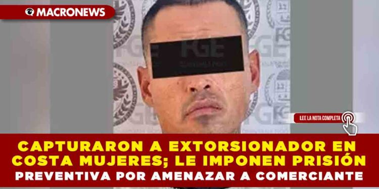 CAPTURARON A EXTORSIONADOR EN COSTA MUJERES; LE IMPONEN PRISIÓN PREVENTIVA POR AMENAZAR A COMERCIANTE