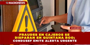 FRAUDES EN CAJEROS SE DISPARAN EN QUINTANA ROO; CONDUSEF EMITE ALERTA URGENTE
